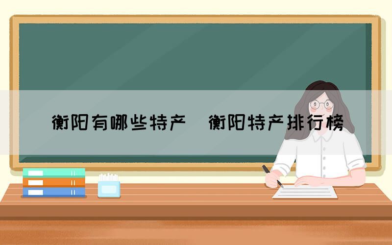 衡陽有哪些特產(chǎn)（衡陽特產(chǎn)排行榜）