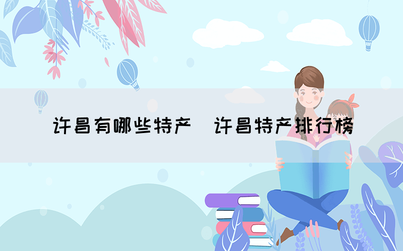 許昌有哪些特產(chǎn)（許昌特產(chǎn)排行榜）