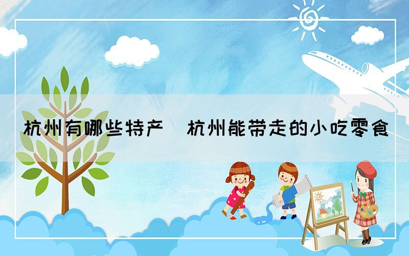 杭州有哪些特產(chǎn)(杭州能帶走的小吃零食)