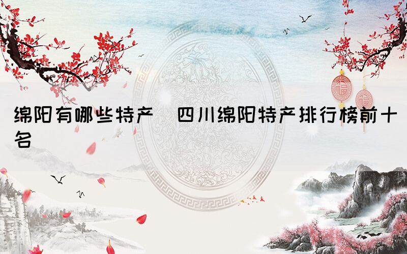 綿陽有哪些特產(chǎn)(四川綿陽特產(chǎn)排行榜前十名)