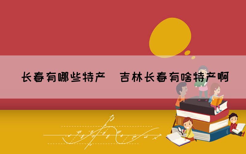 長春有哪些特產(chǎn)(吉林長春有啥特產(chǎn)啊)