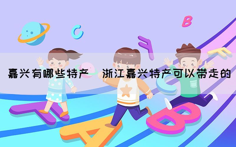 嘉興有哪些特產(chǎn)(浙江嘉興特產(chǎn)可以帶走的)