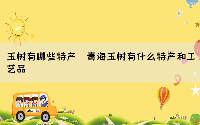 玉樹有哪些特產(chǎn)(青海玉樹有什么特產(chǎn)和工藝品)