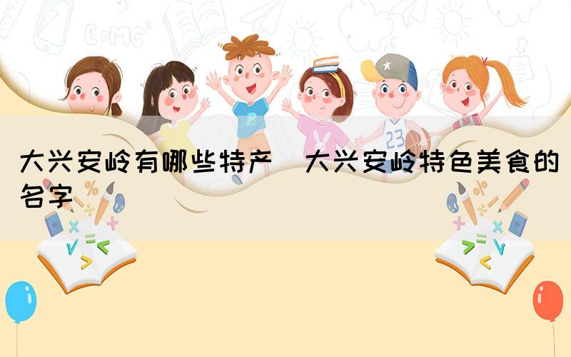 大興安嶺有哪些特產(chǎn)(大興安嶺特色美食的名字)