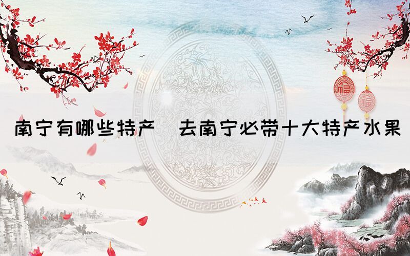 南寧有哪些特產(chǎn)(去南寧必帶十大特產(chǎn)水果)