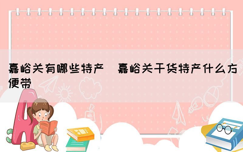 嘉峪關(guān)有哪些特產(chǎn)(嘉峪關(guān)干貨特產(chǎn)什么方便