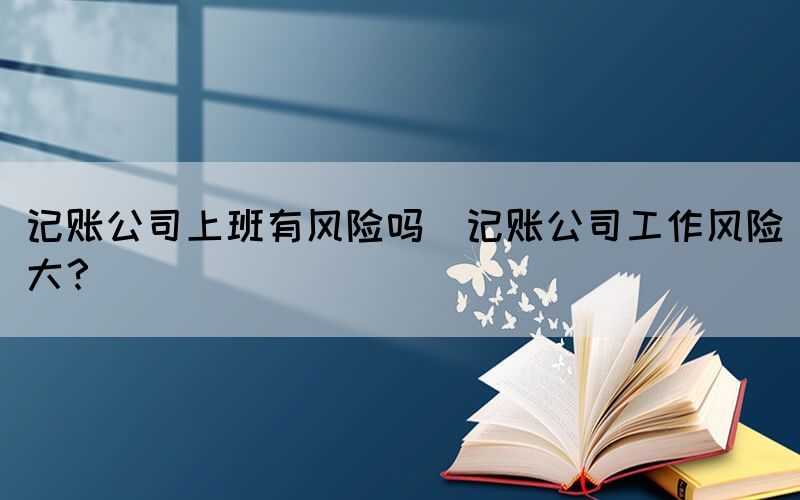 記賬公司上班有風(fēng)險(xiǎn)嗎(記賬公司工作風(fēng)險(xiǎn)大？)