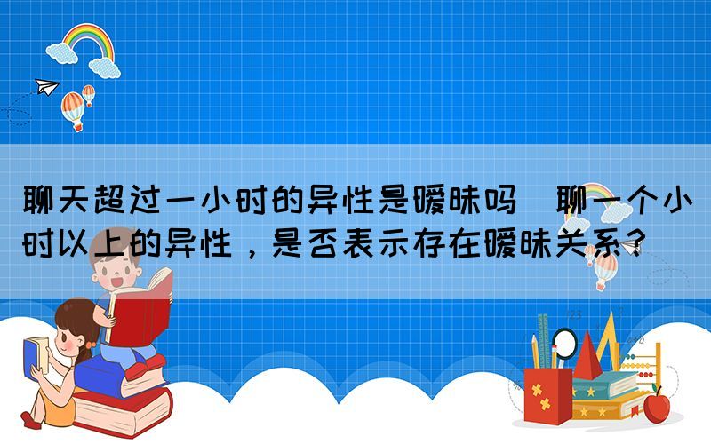 聊天超過一小時(shí)的異性是曖昧嗎(聊一個(gè)小時(shí)以上的異性，是否表示存在曖昧關(guān)系？)
