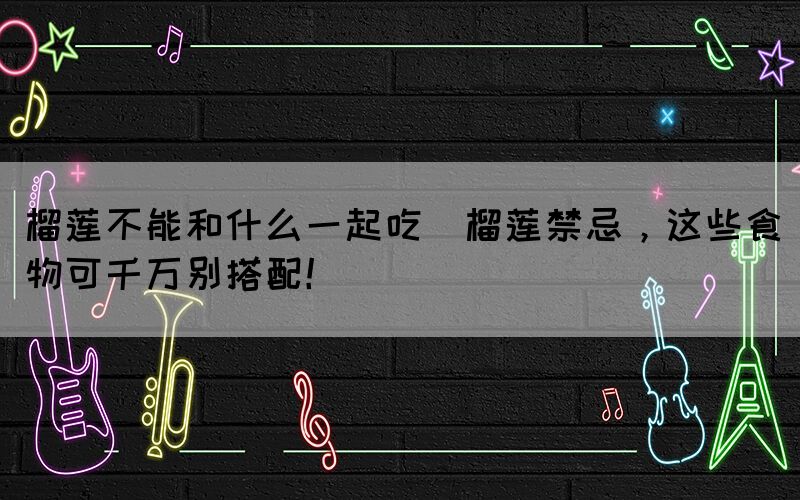 榴蓮不能和什么一起吃(榴蓮禁忌，這些食物可千萬別搭配！)