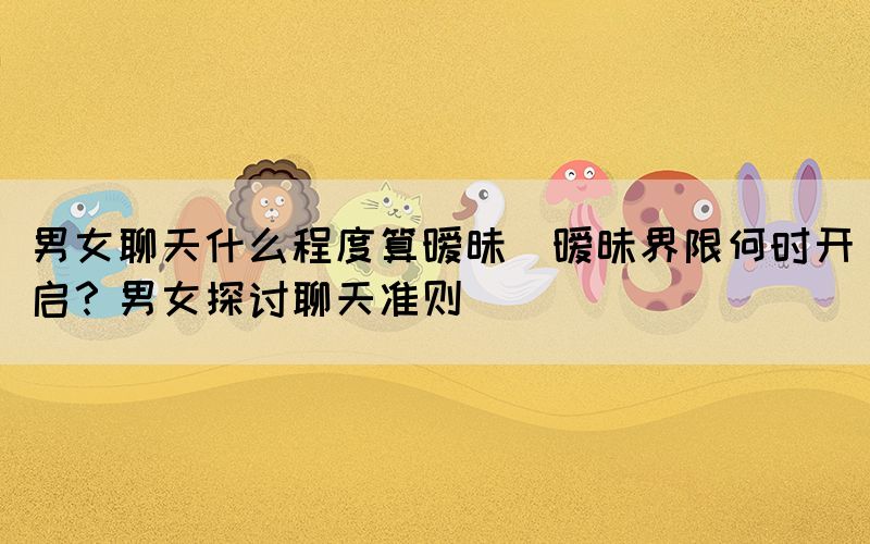 男女聊天什么程度算曖昧(曖昧界限何時(shí)開啟？男女探討聊天準(zhǔn)則)