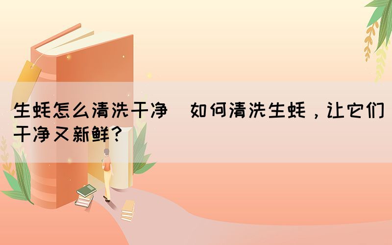 生蠔怎么清洗干凈(如何清洗生蠔，讓它們干凈又新鮮？)