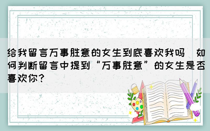 給我留言萬(wàn)事勝意的女生到底喜歡我嗎(如何判斷留言中提到“萬(wàn)事勝意”的女生是否喜歡你？)