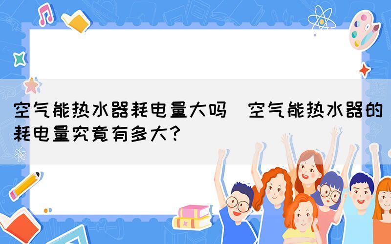 空氣能熱水器耗電量大嗎(空氣能熱水器的耗電量究竟有多大？)