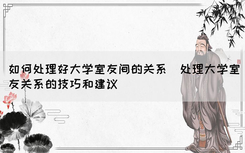 如何處理好大學(xué)室友間的關(guān)系(處理大學(xué)室友關(guān)系的技巧和建議)