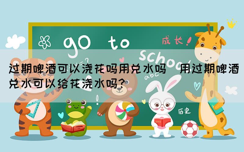 過期啤酒可以澆花嗎用兌水嗎(用過期啤酒兌水可以給花澆水嗎？)