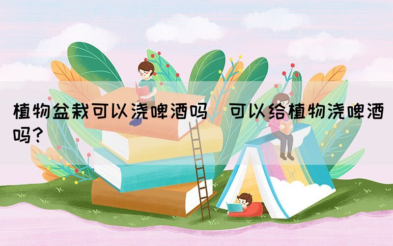 植物盆栽可以澆啤酒嗎(可以給植物澆啤酒嗎？)