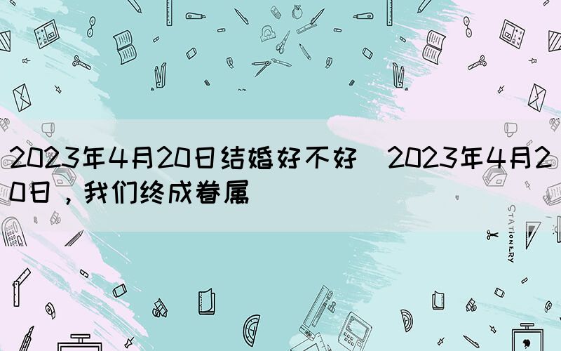 2023年4月20日結(jié)婚好不好(2023年4月20日，我們終成眷屬)