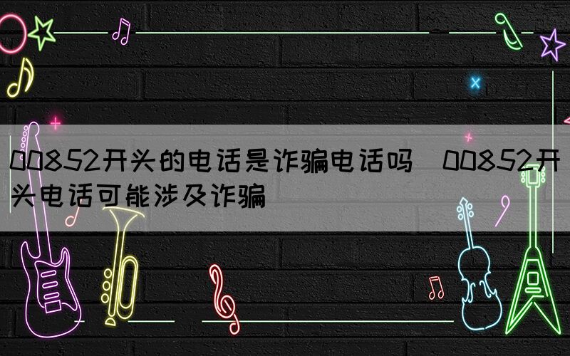 00852開頭的電話是詐騙電話嗎(00852開頭電話可能涉及詐騙)