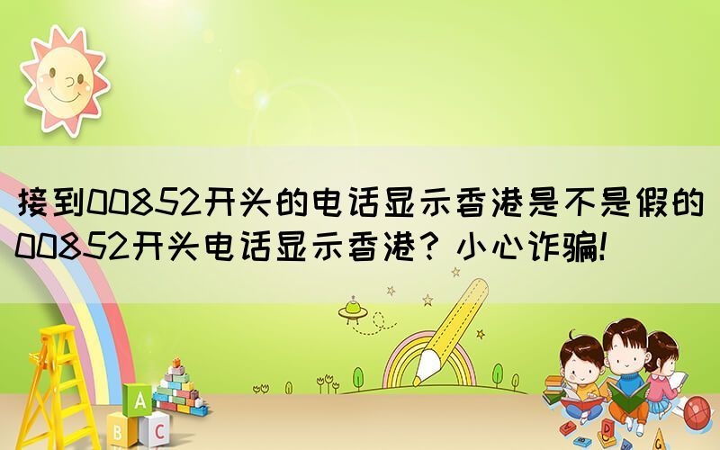 接到00852開頭的電話顯示香港是不是假的(00852開頭電話顯示香港？小心詐騙！)