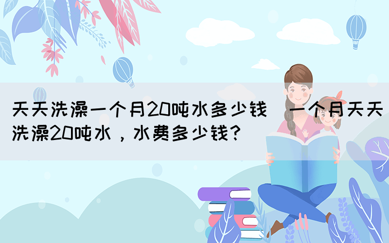 天天洗澡一個月20噸水多少錢(一個月天天洗澡20噸水，水費(fèi)多少錢？)
