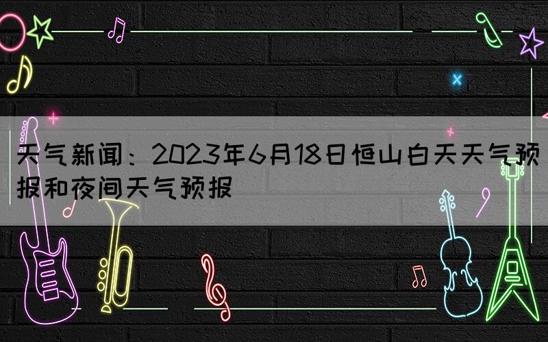 天氣新聞：2023年6月18日恒山白天天氣預(yù)報和夜間天氣預(yù)報