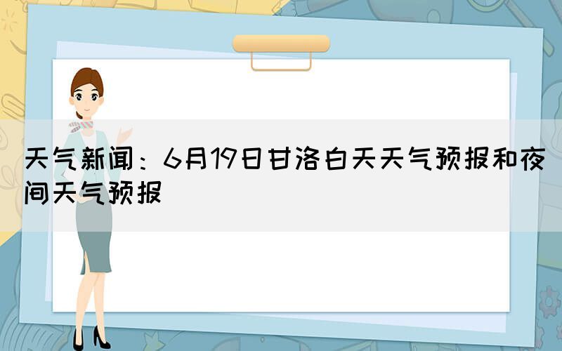 天氣新聞：6月19日甘洛白天天氣預(yù)報(bào)和夜間天氣預(yù)報(bào)