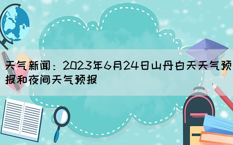 天氣新聞：2023年6月24日山丹白天天氣預(yù)報(bào)和夜間天氣預(yù)報(bào)