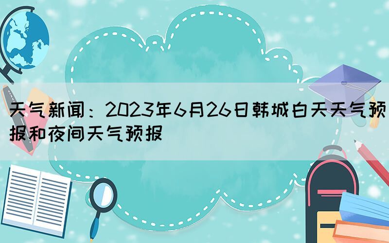 天氣新聞：2023年6月26日韓城白天天氣預(yù)報(bào)和夜間天氣預(yù)報(bào)
