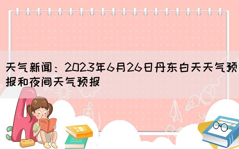 天氣新聞：2023年6月26日丹東白天天氣預(yù)報(bào)和夜間天氣預(yù)報(bào)