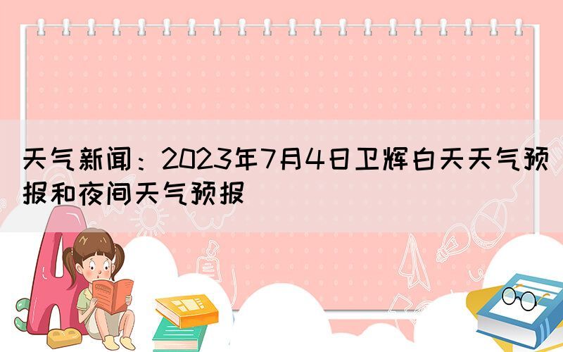 天氣新聞：2023年7月4日衛(wèi)輝白天天氣預(yù)報(bào)和夜間天氣預(yù)報(bào)