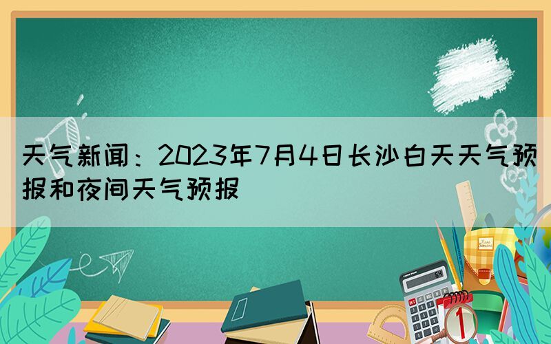 天氣新聞：2023年7月4日長沙白天天氣預(yù)報(bào)和夜間天氣預(yù)報(bào)
