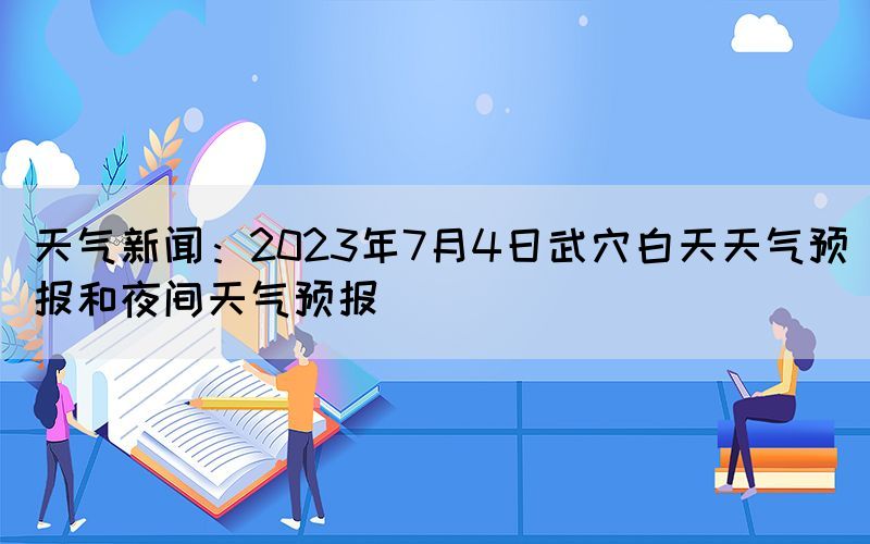 天氣新聞：2023年7月4日武穴白天天氣預(yù)報(bào)和夜間天氣預(yù)報(bào)