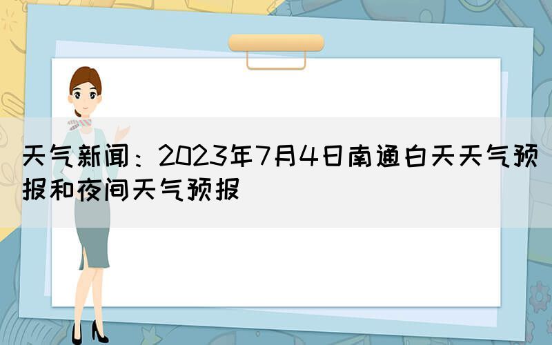 天氣新聞：2023年7月4日南通白天天氣預(yù)報(bào)和夜間天氣預(yù)報(bào)