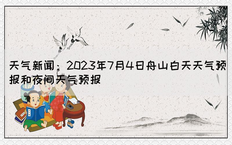 天氣新聞：2023年7月4日舟山白天天氣預(yù)報(bào)和夜間天氣預(yù)報(bào)