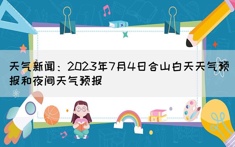 天氣新聞：2023年7月4日合山白天天氣預(yù)報和夜間天氣預(yù)報