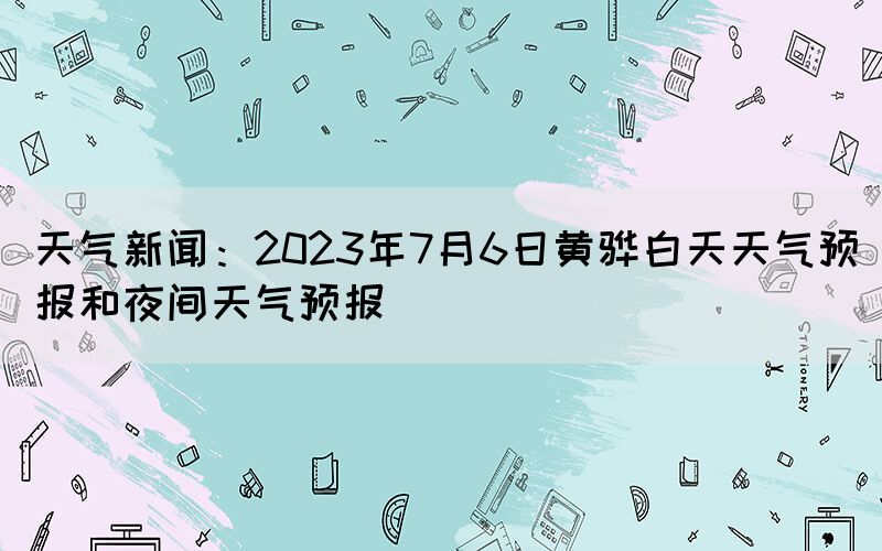 天氣新聞：2023年7月6日黃驊白天天氣預報和夜間天氣預報