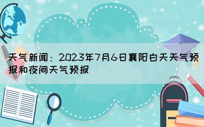 天氣新聞：2023年7月6日襄陽白天天氣預報和夜間天氣預報