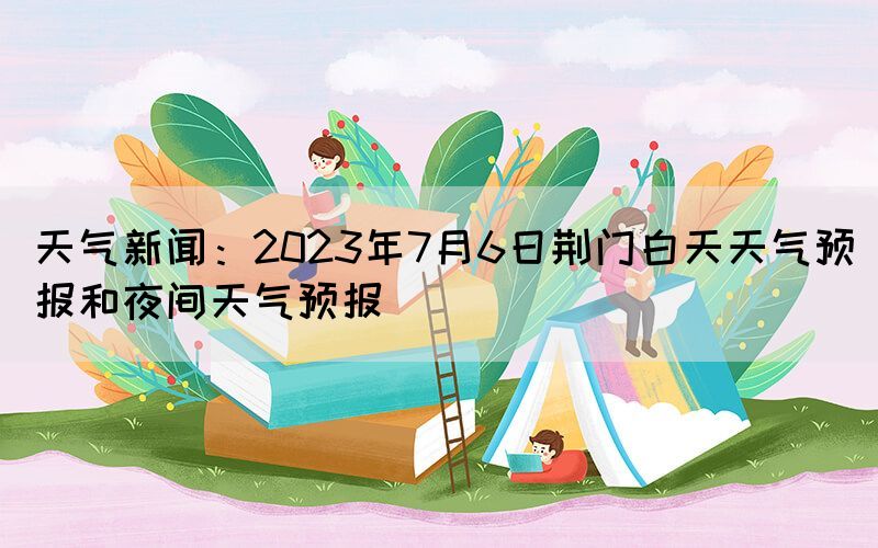 天氣新聞：2023年7月6日荊門白天天氣預(yù)報和夜間天氣預(yù)報