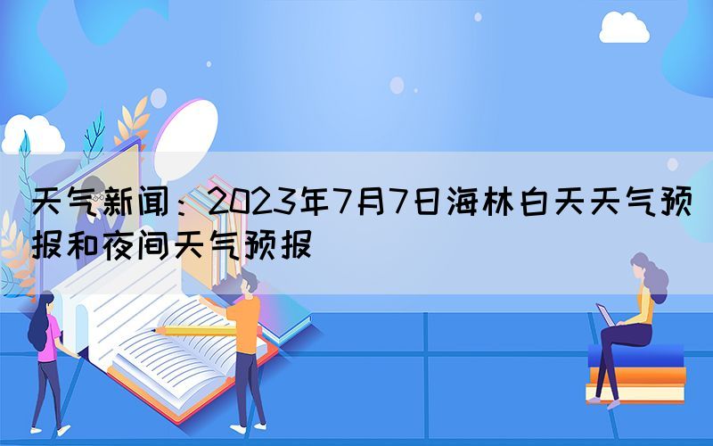 天氣新聞：2023年7月7日海林白天天氣預(yù)報和夜間天氣預(yù)報