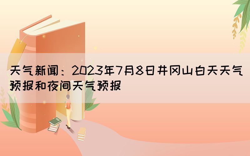 天氣新聞：2023年7月8日井岡山白天天氣預(yù)報和夜間天氣預(yù)報