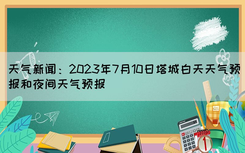 天氣新聞：2023年7月10日塔城白天天氣預(yù)報和夜間天氣預(yù)報