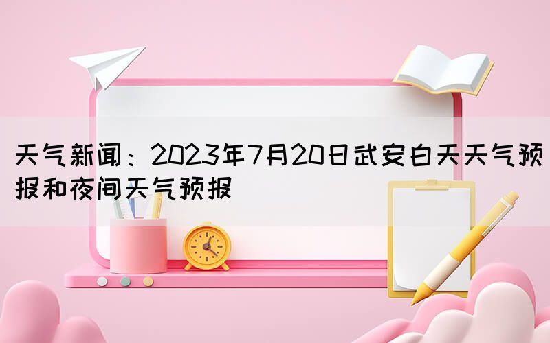 天氣新聞：2023年7月20日武安白天天氣預(yù)報(bào)和夜間天氣預(yù)報(bào)(圖1)
