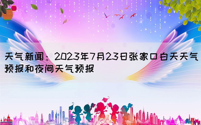天氣新聞：2023年7月23日張家口白天天氣預(yù)報和夜間天氣預(yù)報