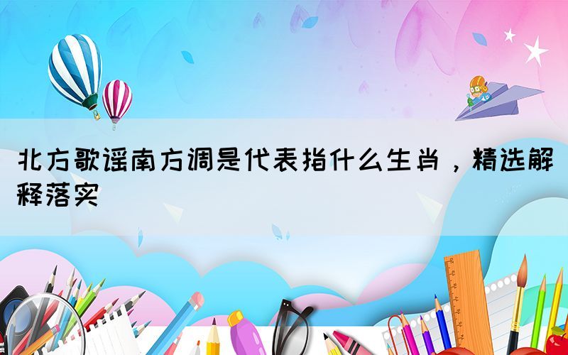 北方歌謠南方調(diào)是代表指什么生肖，精選解釋落實(shí)(圖1)