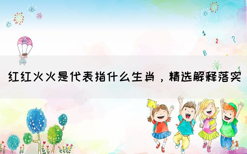 紅紅火火是代表指什么生肖，精選解釋落實(圖1)