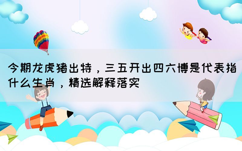 今期龍虎豬出特，三五開出四六博是代表指什么生肖，精選解釋落實(shí)(圖1)