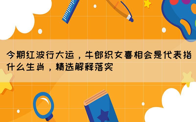 今期紅波行大運(yùn)，牛郎織女喜相會(huì)是代表指什么生肖，精選解釋落實(shí)(圖1)