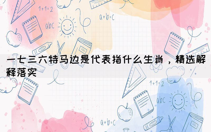 一七三六特馬邊是代表指什么生肖，精選解釋落實(圖1)