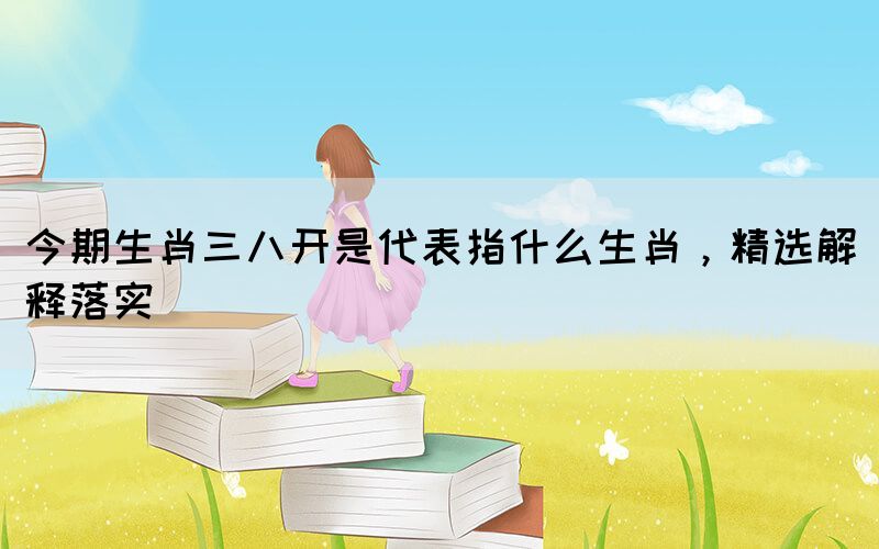 今期生肖三八開是代表指什么生肖，精選解釋