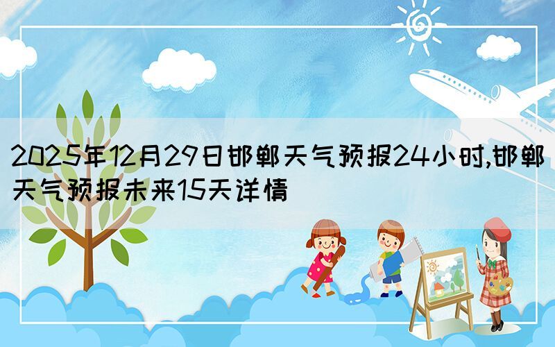 2025年12月29日邯鄲天氣預(yù)報(bào)24小時,邯鄲天氣預(yù)報(bào)未來15天詳情